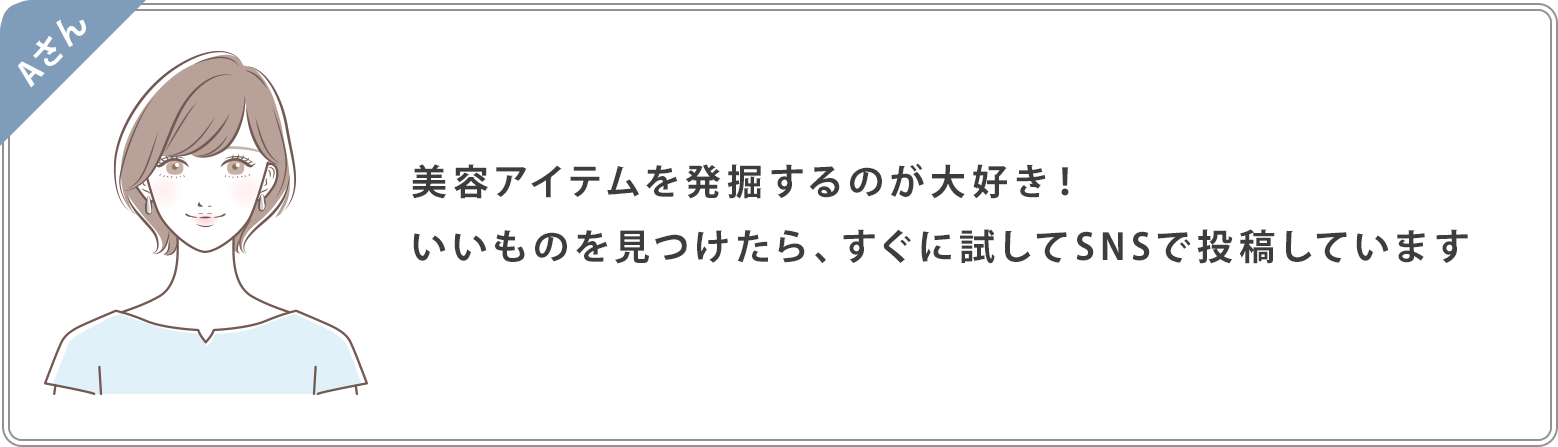 Aさん：美容アイテムを発掘するのが大好き！いいものを見つけたら、すぐに試してSNSで投稿しています