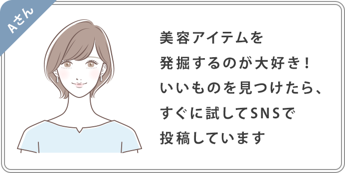 Aさん：美容アイテムを発掘するのが大好き！いいものを見つけたら、すぐに試してSNSで投稿しています