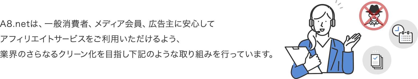 A8.netは、一般消費者、メディア会員、広告主に安心してアフィリエイトサービスをご利用いただけるよう、業界のさらなるクリーン化を目指し下記のような取り組みを行っています。